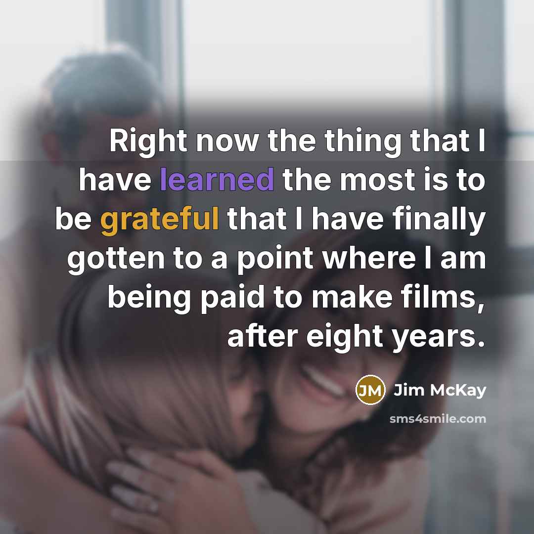 “Right now the thing that I have learned the most is to be grateful that I have finally gotten to a point where I am being paid to make films, after eight years.” quote by Jim McKay