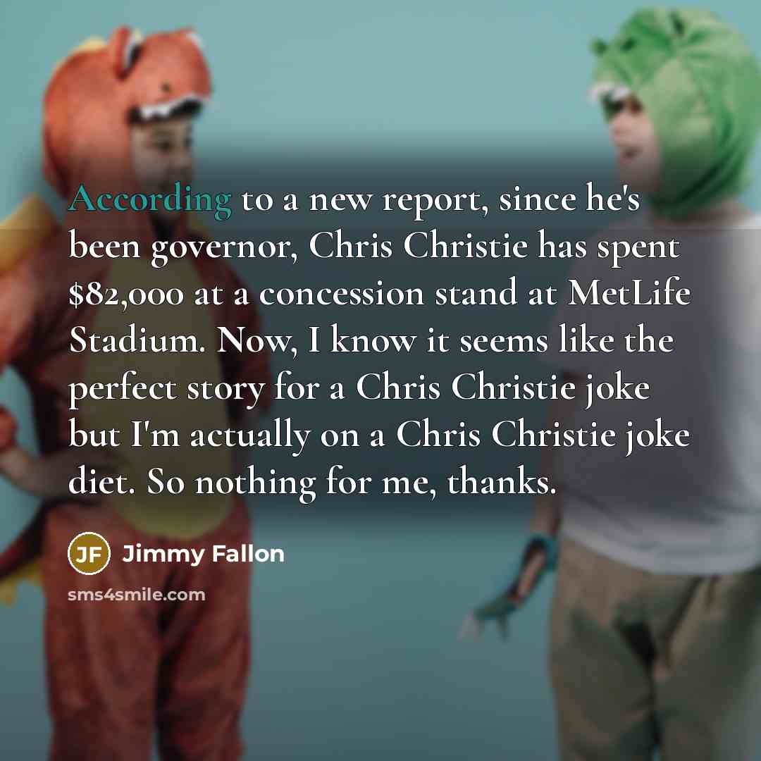 “According to a new report, since he's been governor, Chris Christie has spent $82,000 at a concession stand at MetLife Stadium. Now, I know it seems like the perfect story for a Chris Christie joke but I'm actually on a Chris Christie joke diet. So nothing for me, thanks.” quote by Jimmy Fallon