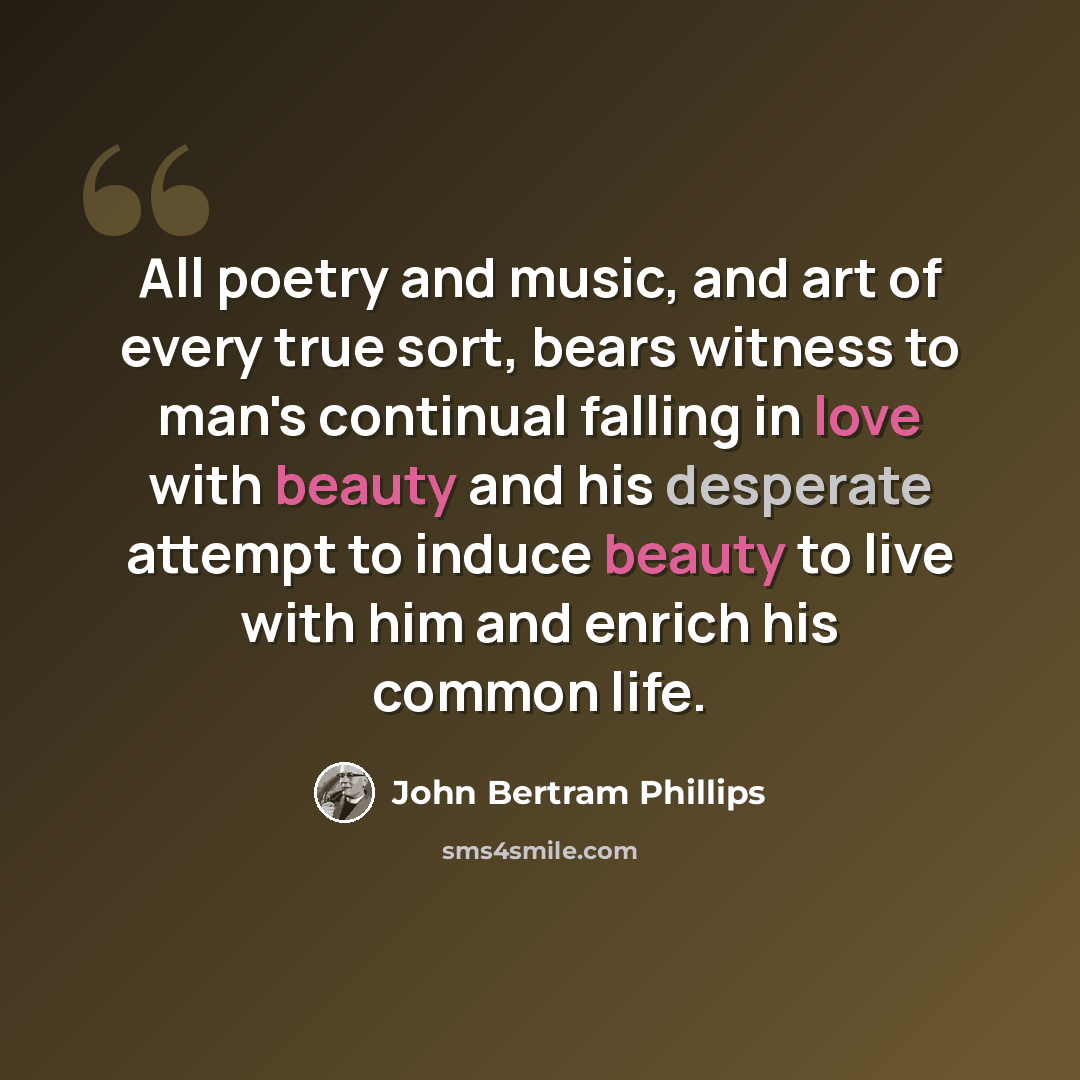 “All poetry and music, and art of every true sort, bears witness to man's continual falling in love with beauty and his desperate attempt to induce beauty to live with him and enrich his common life.” quote by John Bertram Phillips