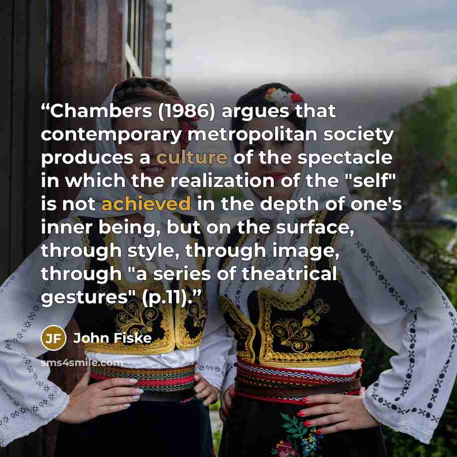 “Chambers (1986) argues that contemporary metropolitan society produces a culture of the spectacle in which the realization of the "self" is not achieved in the depth of one's inner being, but on the surface, through style, through image, through "a series of theatrical gestures" (p.11).” quote by John Fiske