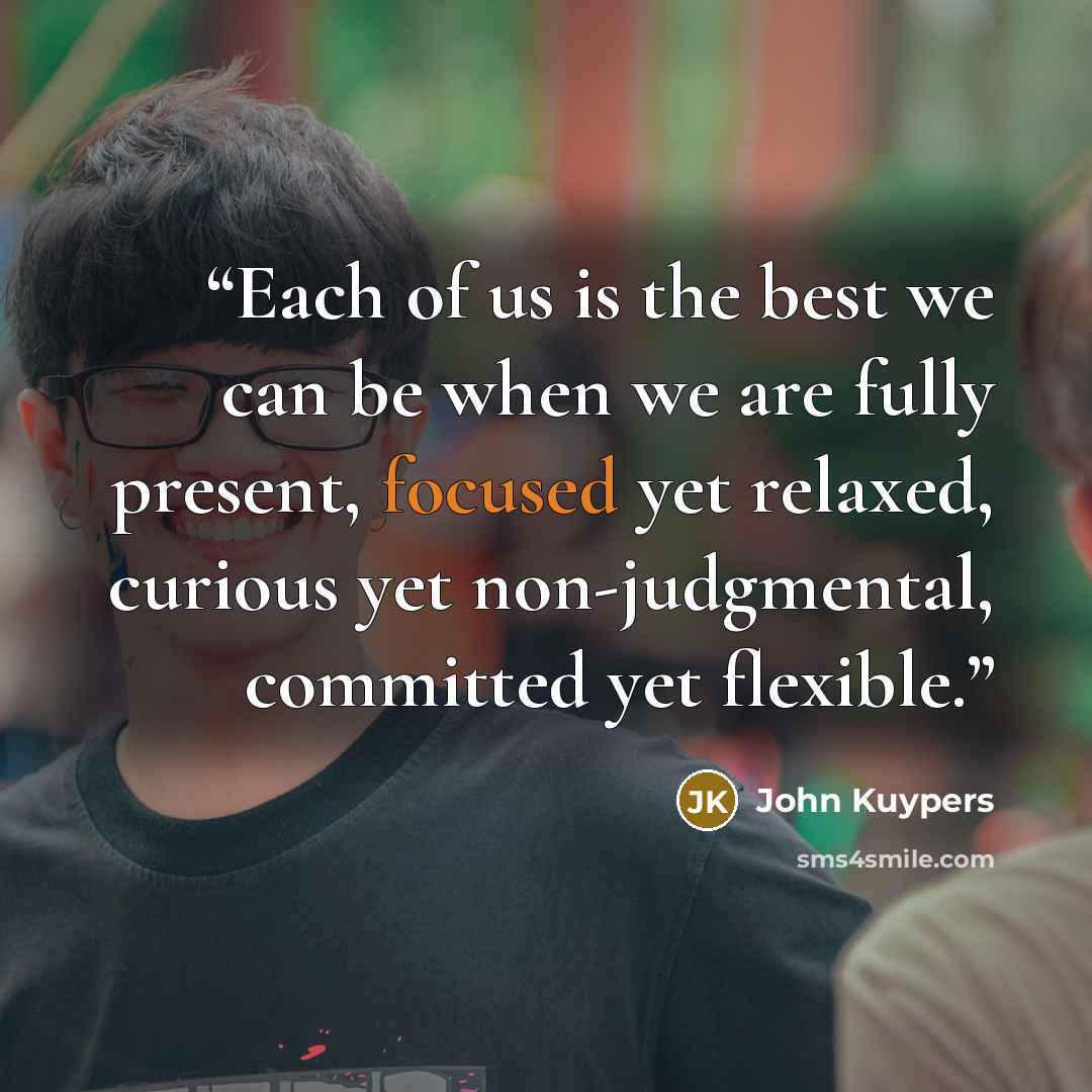 “Each of us is the best we can be when we are fully present, focused yet relaxed, curious yet non-judgmental, committed yet flexible.” quote by John Kuypers