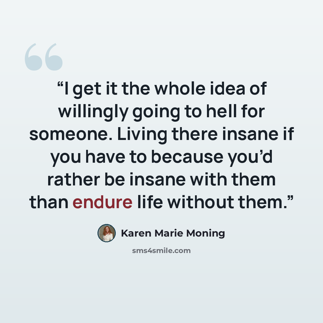 “I get it the whole idea of willingly going to hell for someone. Living there insane if you have to because you’d rather be insane with them than endure life without them.” quote by Karen Marie Moning