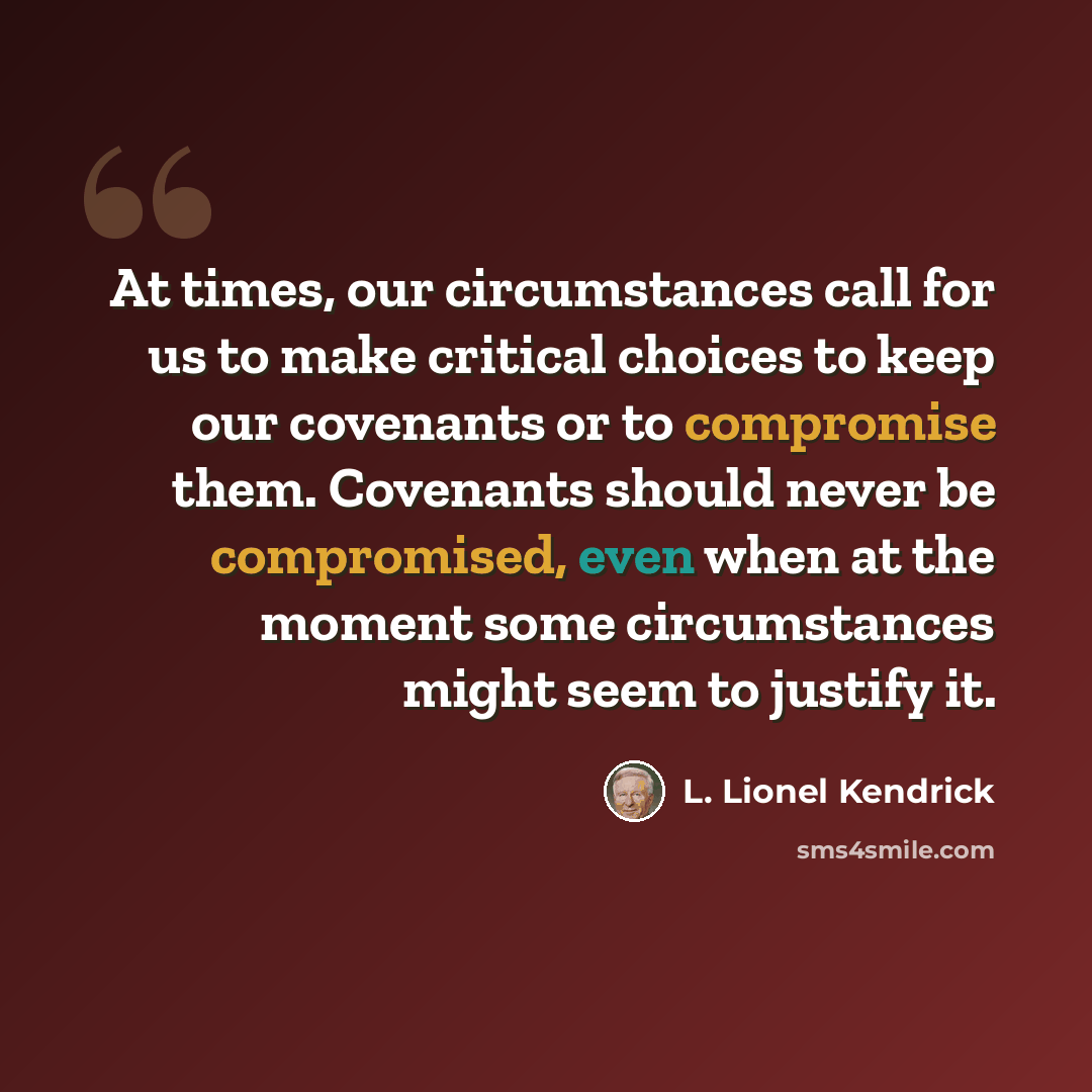 “At times, our circumstances call for us to make critical choices to keep our covenants or to compromise them. Covenants should never be compromised, even when at the moment some circumstances might seem to justify it.” quote by L. Lionel Kendrick