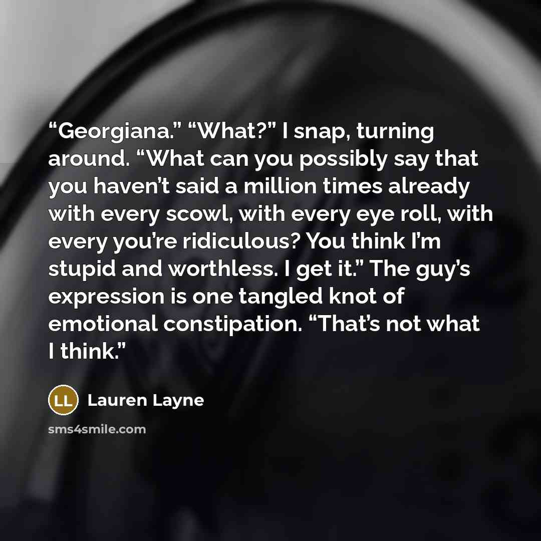 “Georgiana.” “What?” I snap, turning around. “What can you possibly say that you haven’t said a million times already with every scowl, with every eye roll, with every you’re ridiculous? You think I’m stupid and worthless. I get it.” The guy’s expression is one tangled knot of emotional…” quote by Lauren Layne