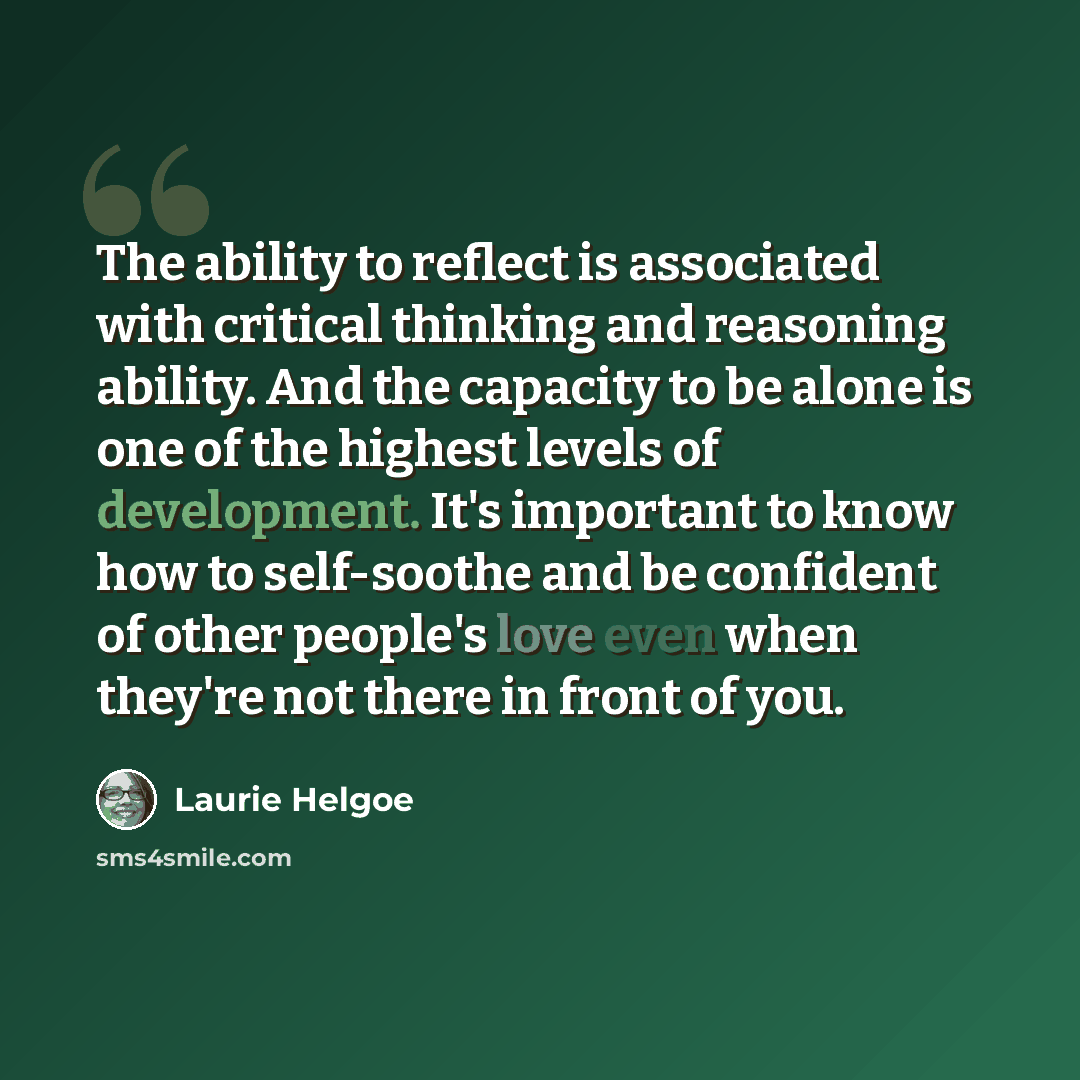 “The ability to reflect is associated with critical thinking and reasoning ability. And the capacity to be alone is one of the highest levels of development. It's important to know how to self-soothe and be confident of other people's love even when they're not there in front of you.” quote by Laurie Helgoe