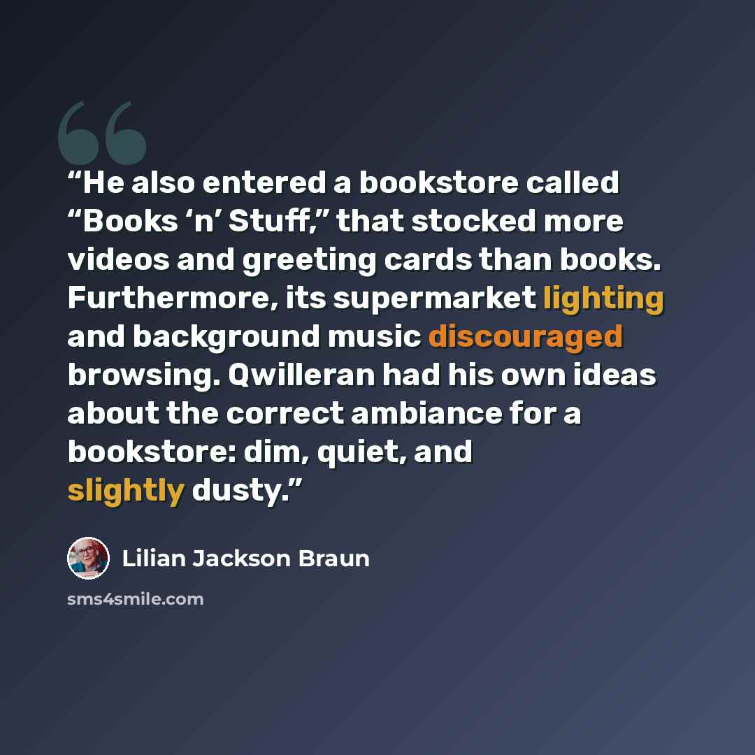 “He also entered a bookstore called “Books ‘n’ Stuff,” that stocked more videos and greeting cards than books. Furthermore, its supermarket lighting and background music discouraged browsing. Qwilleran had his own ideas about the correct ambiance for a bookstore: dim, quiet, and slightly dusty.” quote by Lilian Jackson Braun