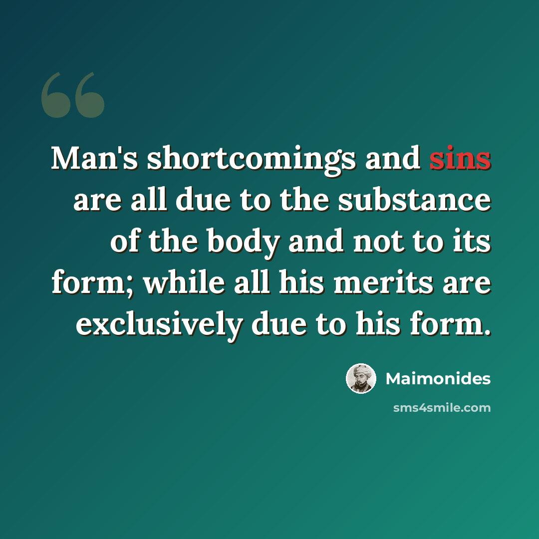 “Man's shortcomings and sins are all due to the substance of the body and not to its form; while all his merits are exclusively due to his form.” quote by Maimonides