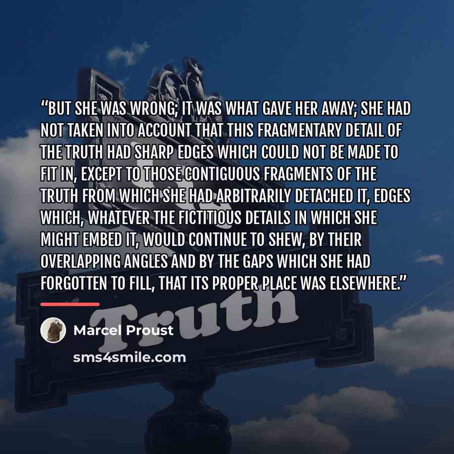 “But she was wrong; it was what gave her away; she had not taken into account that this fragmentary detail of the truth had sharp edges which could not be made to fit in, except to those contiguous fragments of the truth from which she had arbitrarily detached it, edges which, whatever the…” quote by Marcel Proust