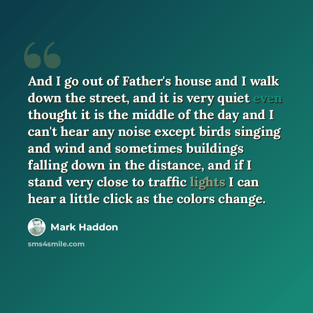 “And I go out of Father's house and I walk down the street, and it is very quiet even thought it is the middle of the day and I can't hear any noise except birds singing and wind and sometimes buildings falling down in the distance, and if I stand very close to traffic lights I can hear a little…” quote by Mark Haddon