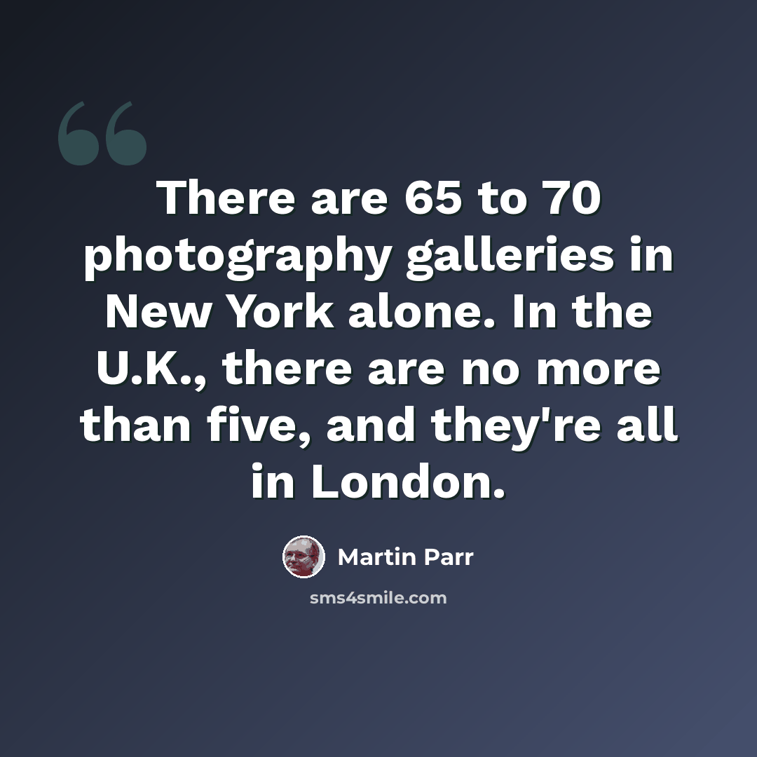 “There are 65 to 70 photography galleries in New York alone. In the U.K., there are no more than five, and they're all in London.” quote by Martin Parr