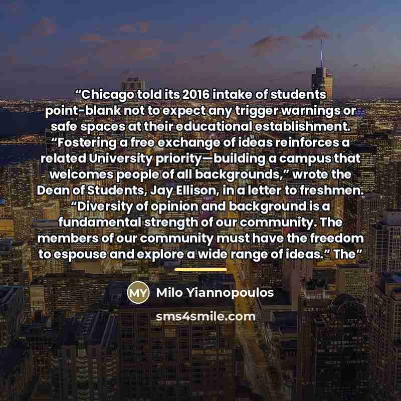 “Chicago told its 2016 intake of students point-blank not to expect any trigger warnings or safe spaces at their educational establishment. “Fostering a free exchange of ideas reinforces a related University priority—building a campus that welcomes people of all backgrounds,” wrote the Dean of…” quote by Milo Yiannopoulos