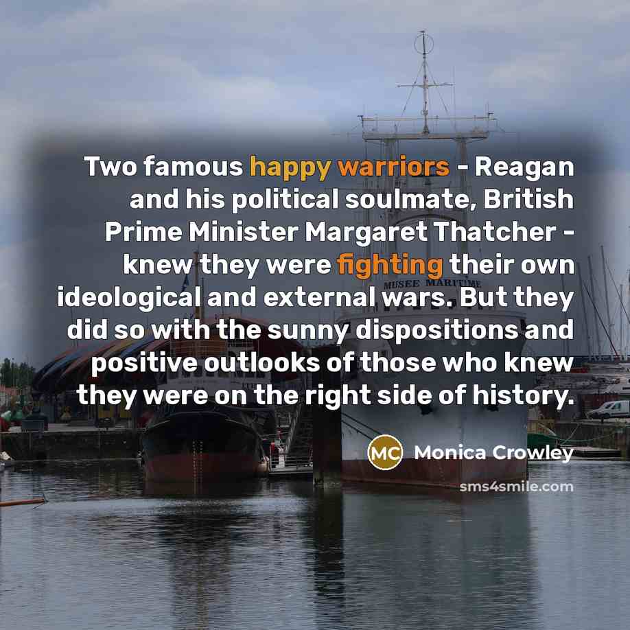 “Two famous happy warriors - Reagan and his political soulmate, British Prime Minister Margaret Thatcher - knew they were fighting their own ideological and external wars. But they did so with the sunny dispositions and positive outlooks of those who knew they were on the right side of history.” quote by Monica Crowley