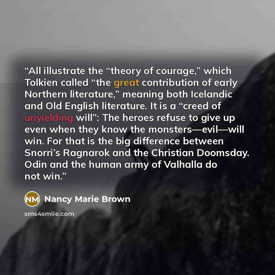 “All illustrate the “theory of courage,” which Tolkien called “the great contribution of early Northern literature,” meaning both Icelandic and Old English literature. It is a “creed of unyielding will”: The heroes refuse to give up even when they know the monsters—evil—will win. For that is the…” quote by Nancy Marie Brown
