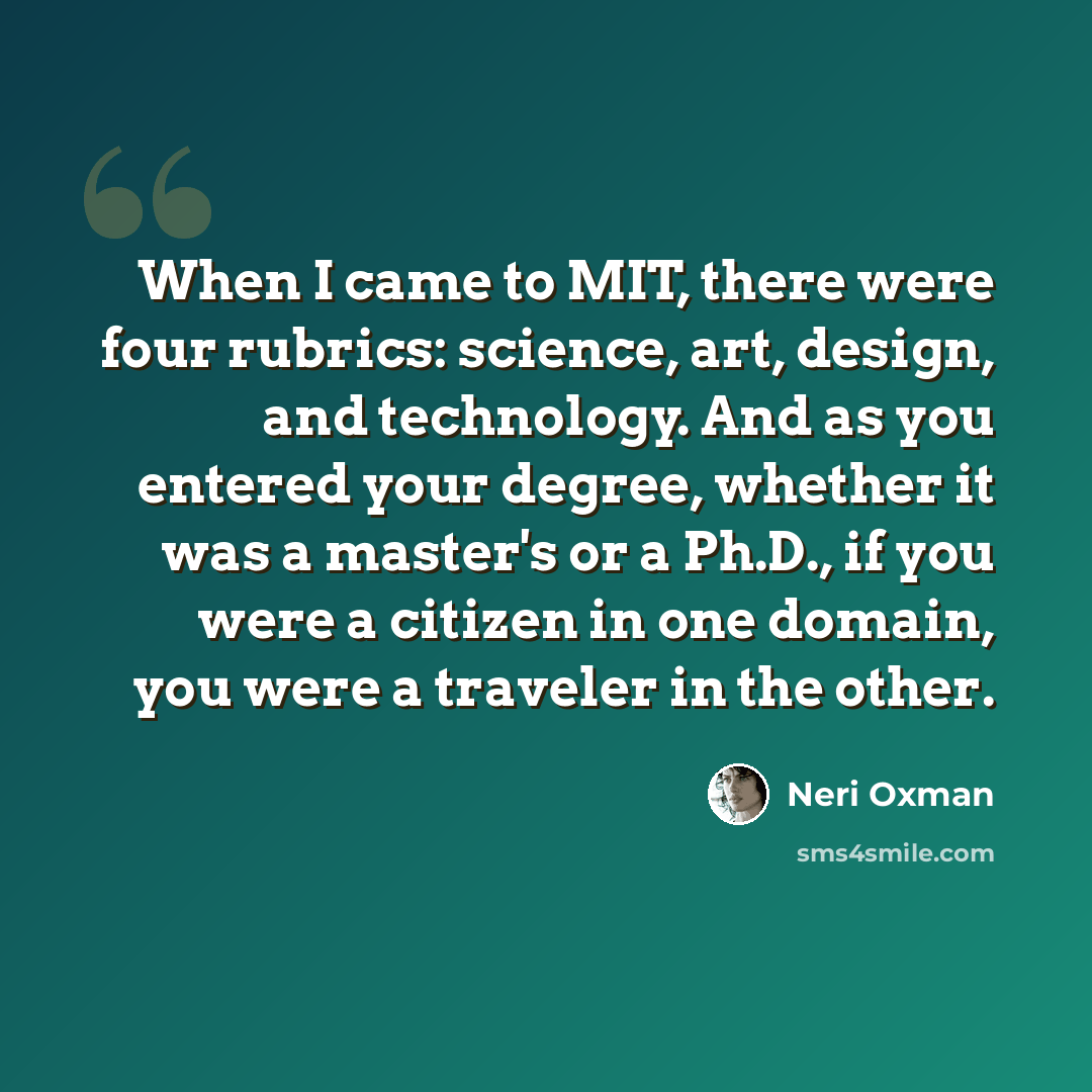 “When I came to MIT, there were four rubrics: science, art, design, and technology. And as you entered your degree, whether it was a master's or a Ph.D., if you were a citizen in one domain, you were a traveler in the other.” quote by Neri Oxman