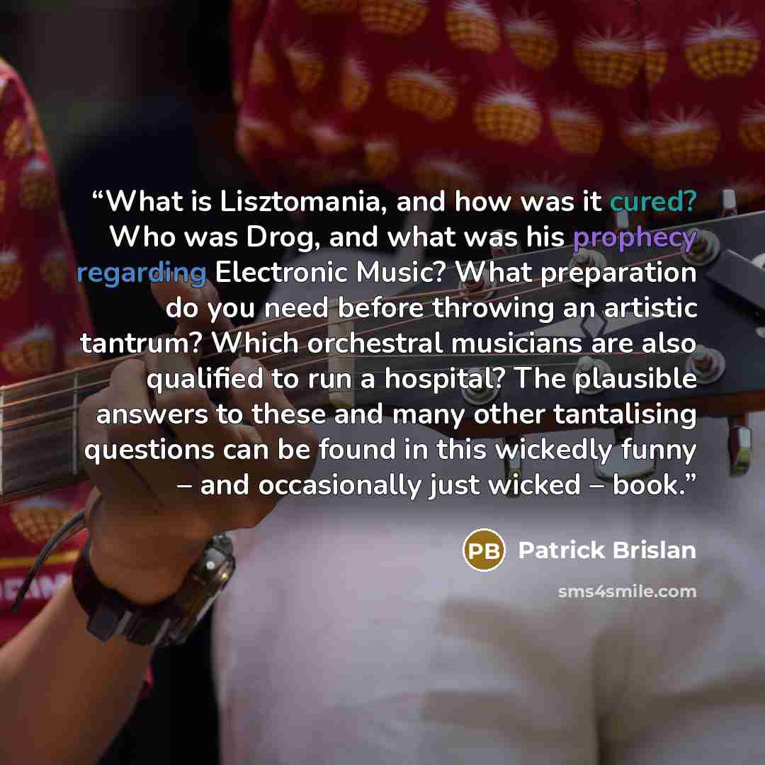 “What is Lisztomania, and how was it cured? Who was Drog, and what was his prophecy regarding Electronic Music? What preparation do you need before throwing an artistic tantrum? Which orchestral musicians are also qualified to run a hospital? The plausible answers to these and many other…” quote by Patrick Brislan