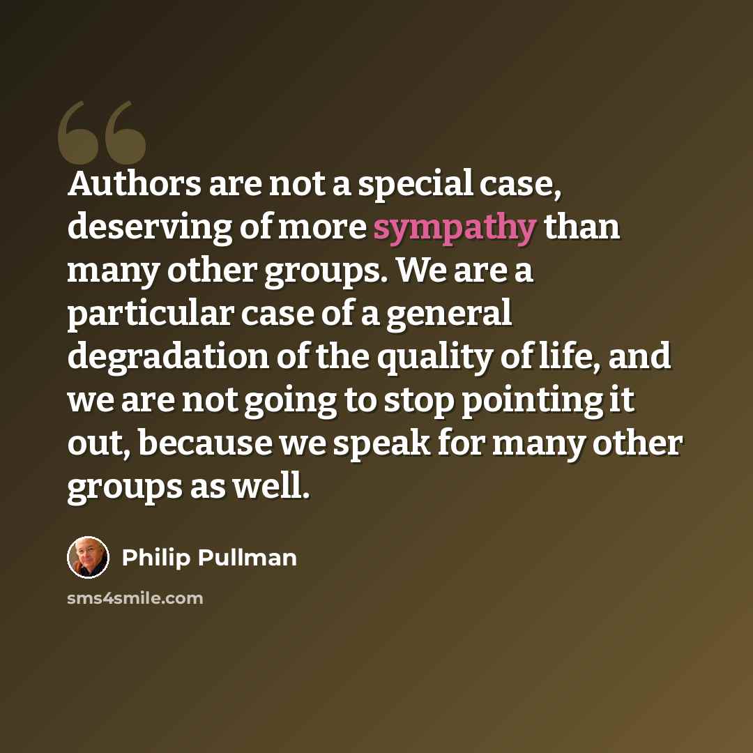 “Authors are not a special case, deserving of more sympathy than many other groups. We are a particular case of a general degradation of the quality of life, and we are not going to stop pointing it out, because we speak for many other groups as well.” quote by Philip Pullman