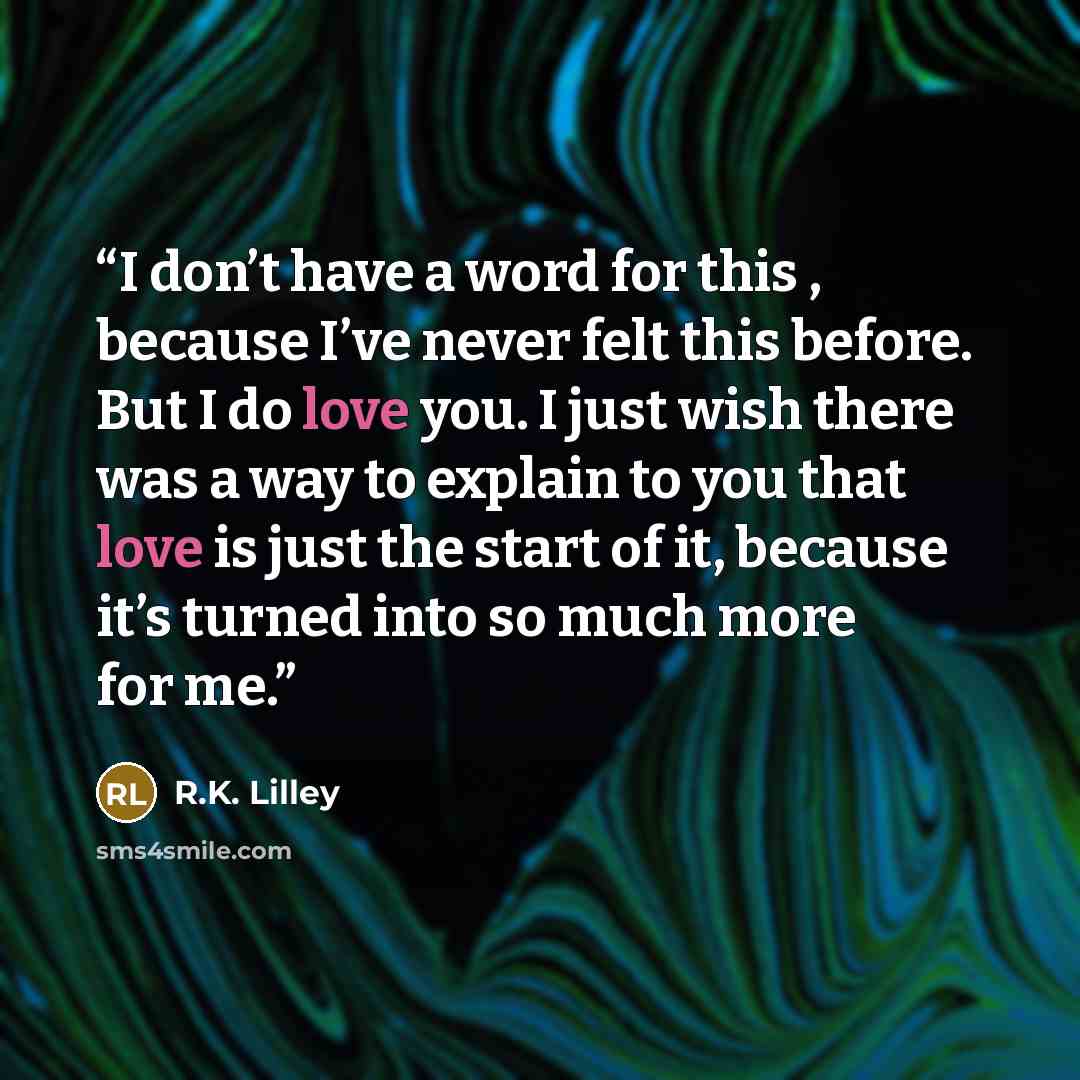 “I don’t have a word for this , because I’ve never felt this before. But I do love you. I just wish there was a way to explain to you that love is just the start of it, because it’s turned into so much more for me.” quote by R.K. Lilley