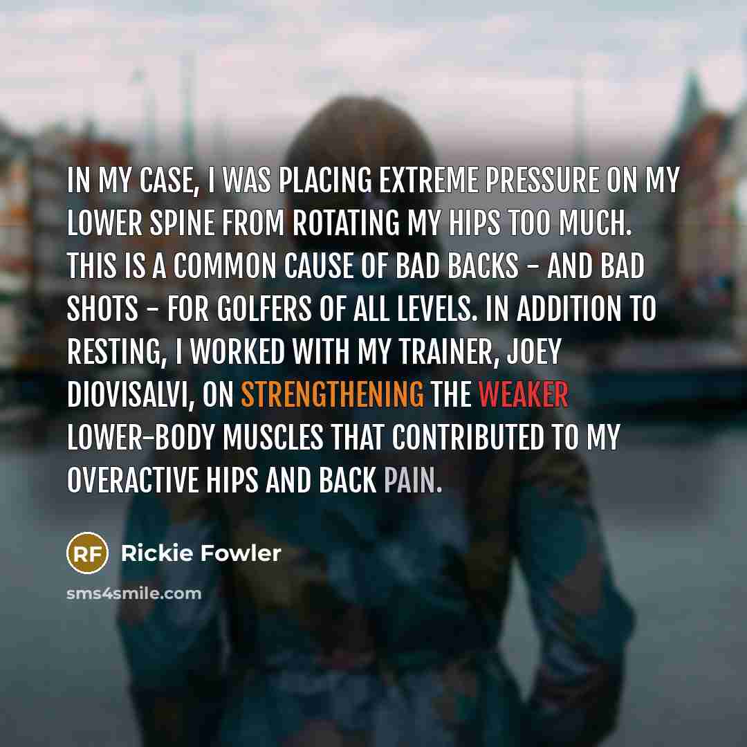“In my case, I was placing extreme pressure on my lower spine from rotating my hips too much. This is a common cause of bad backs - and bad shots - for golfers of all levels. In addition to resting, I worked with my trainer, Joey Diovisalvi, on strengthening the weaker lower-body muscles that…” quote by Rickie Fowler