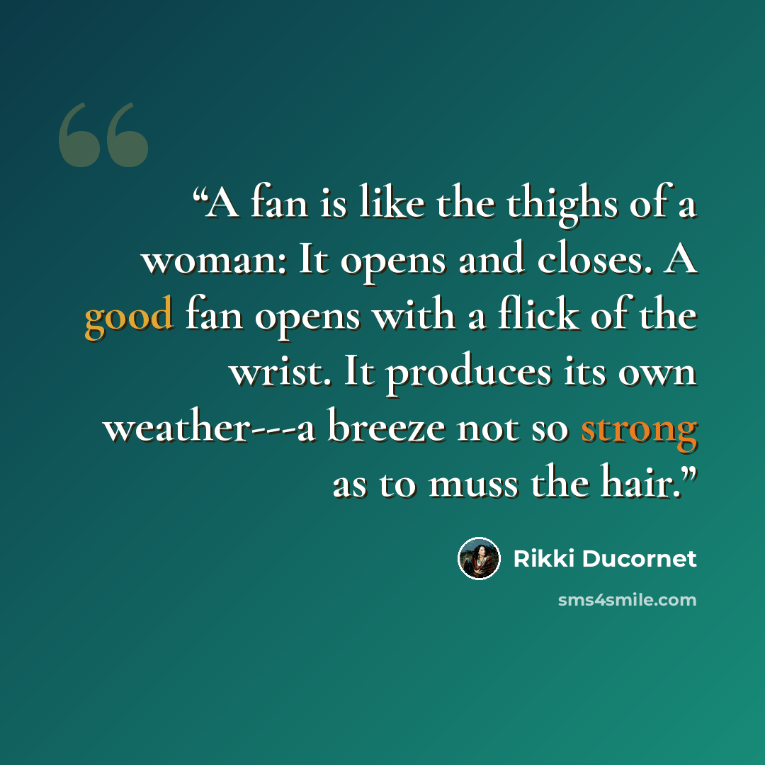 “A fan is like the thighs of a woman: It opens and closes. A good fan opens with a flick of the wrist. It produces its own weather---a breeze not so strong as to muss the hair.” quote by Rikki Ducornet
