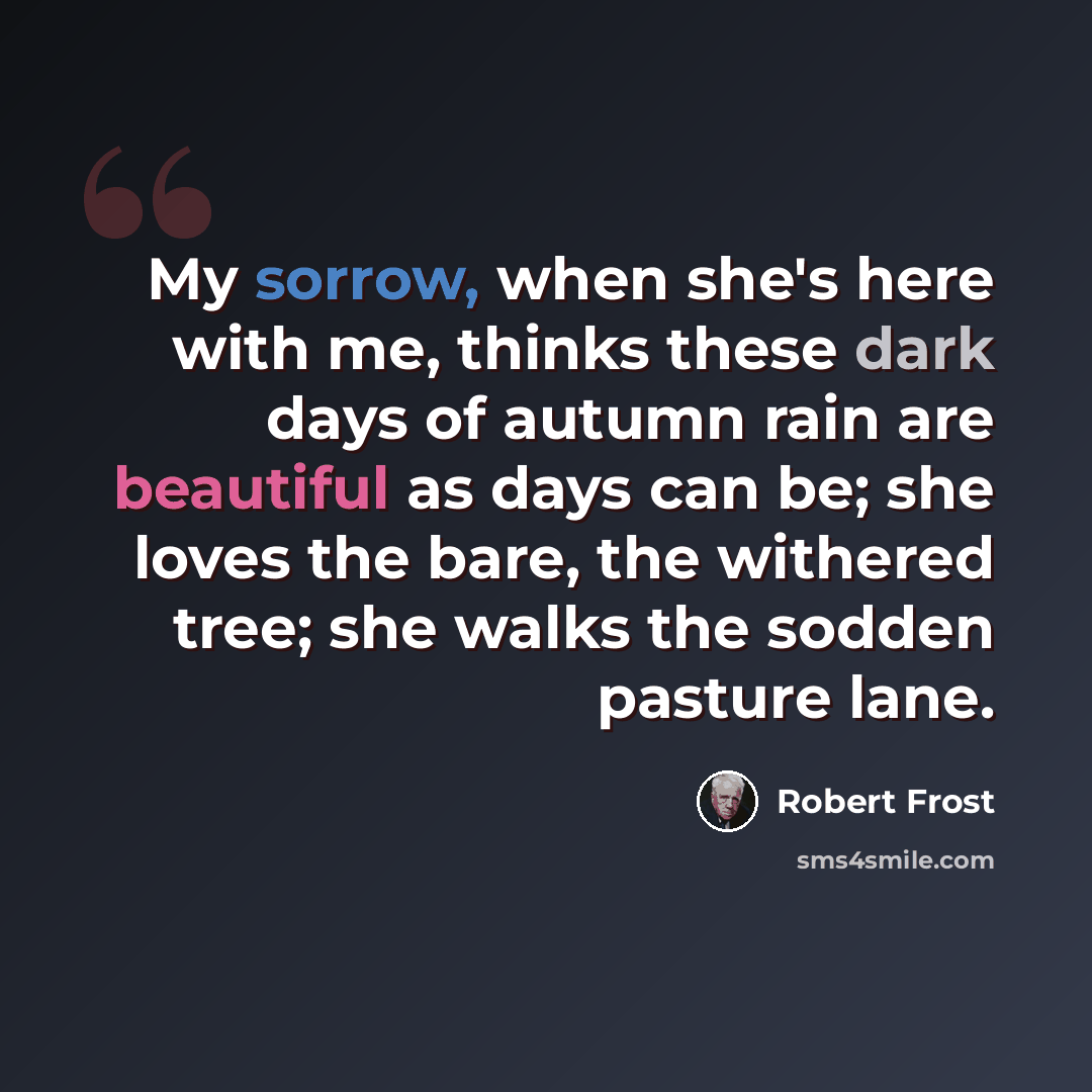 “My sorrow, when she's here with me, thinks these dark days of autumn rain are beautiful as days can be; she loves the bare, the withered tree; she walks the sodden pasture lane.” quote by Robert Frost