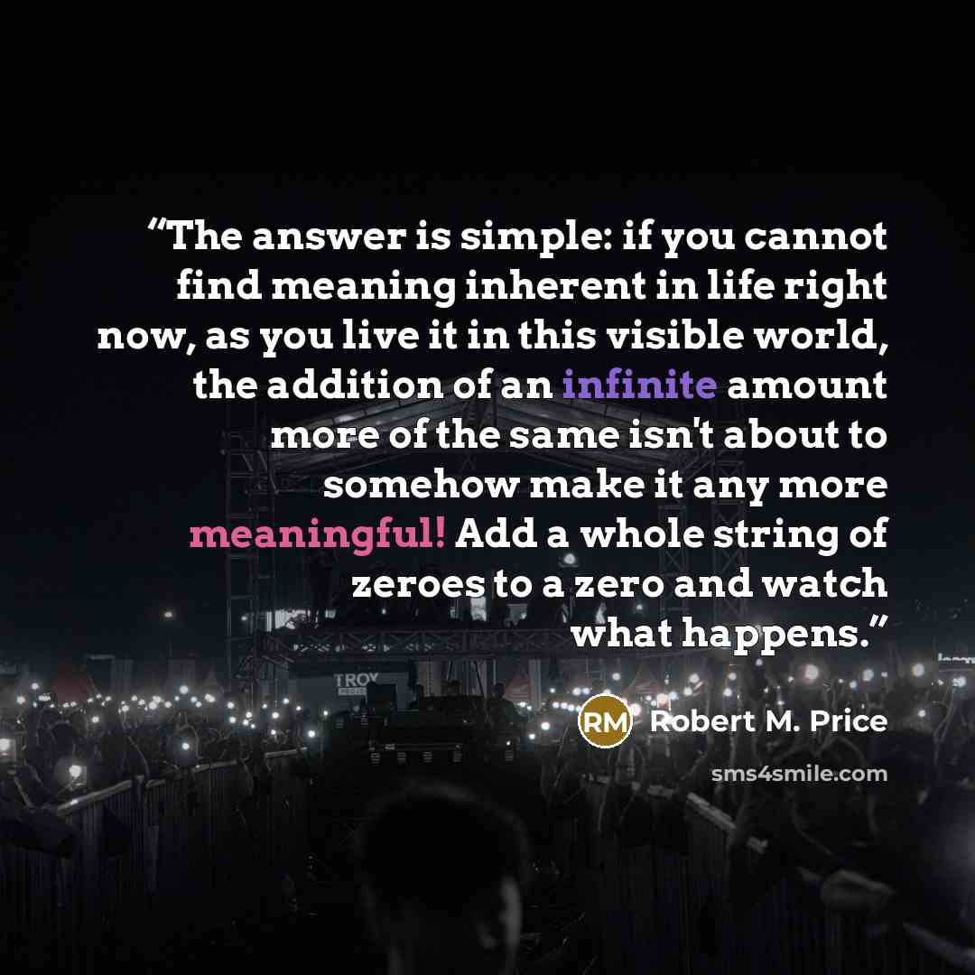 “The answer is simple: if you cannot find meaning inherent in life right now, as you live it in this visible world, the addition of an infinite amount more of the same isn't about to somehow make it any more meaningful! Add a whole string of zeroes to a zero and watch what happens.” quote by Robert M. Price
