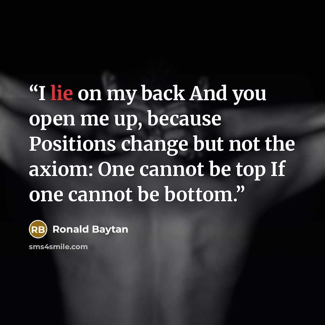 “I lie on my back And you open me up, because Positions change but not the axiom: One cannot be top If one cannot be bottom.” quote by Ronald Baytan