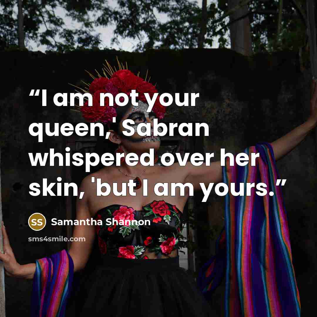 “I am not your queen,' Sabran whispered over her skin, 'but I am yours.” quote by Samantha Shannon