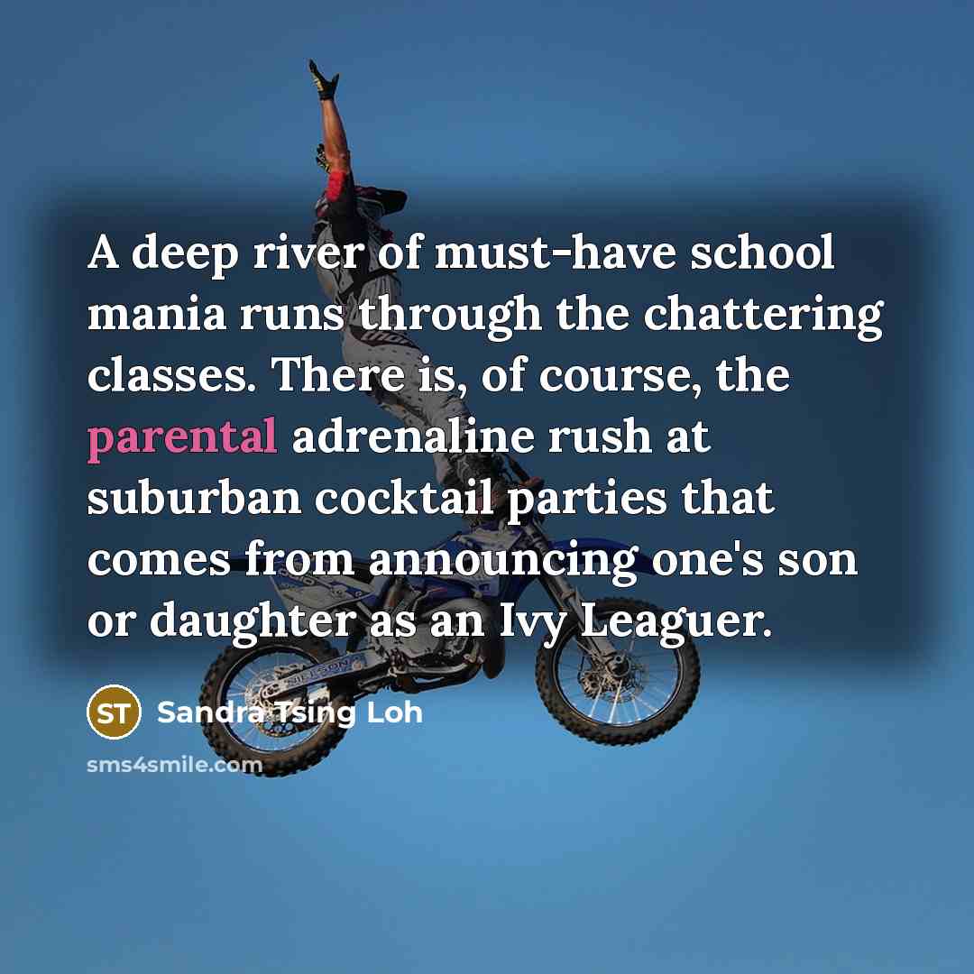 “A deep river of must-have school mania runs through the chattering classes. There is, of course, the parental adrenaline rush at suburban cocktail parties that comes from announcing one's son or daughter as an Ivy Leaguer.” quote by Sandra Tsing Loh