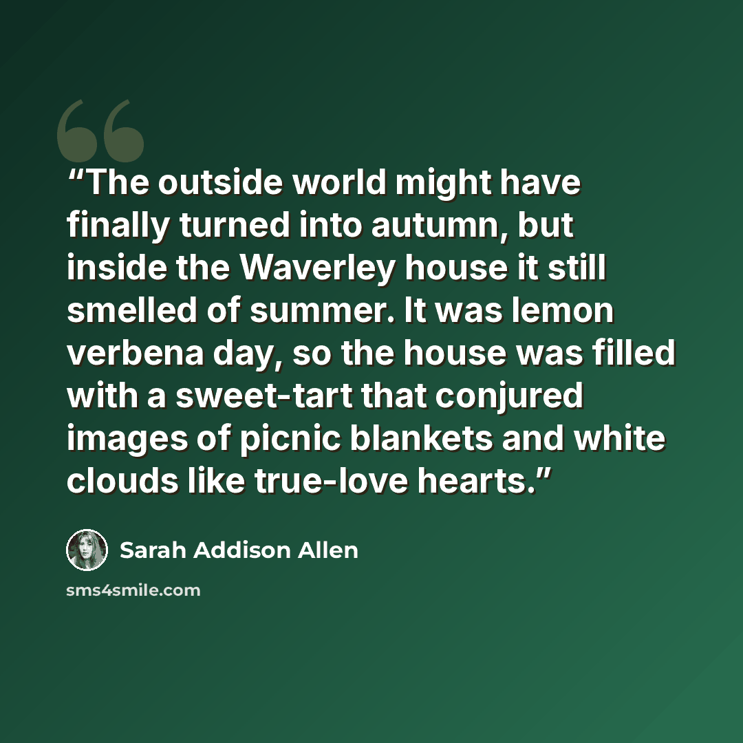 “The outside world might have finally turned into autumn, but inside the Waverley house it still smelled of summer. It was lemon verbena day, so the house was filled with a sweet-tart that conjured images of picnic blankets and white clouds like true-love hearts.” quote by Sarah Addison Allen