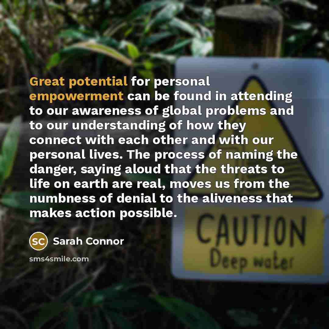 “Great potential for personal empowerment can be found in attending to our awareness of global problems and to our understanding of how they connect with each other and with our personal lives. The process of naming the danger, saying aloud that the threats to life on earth are real, moves us from…” quote by Sarah Connor