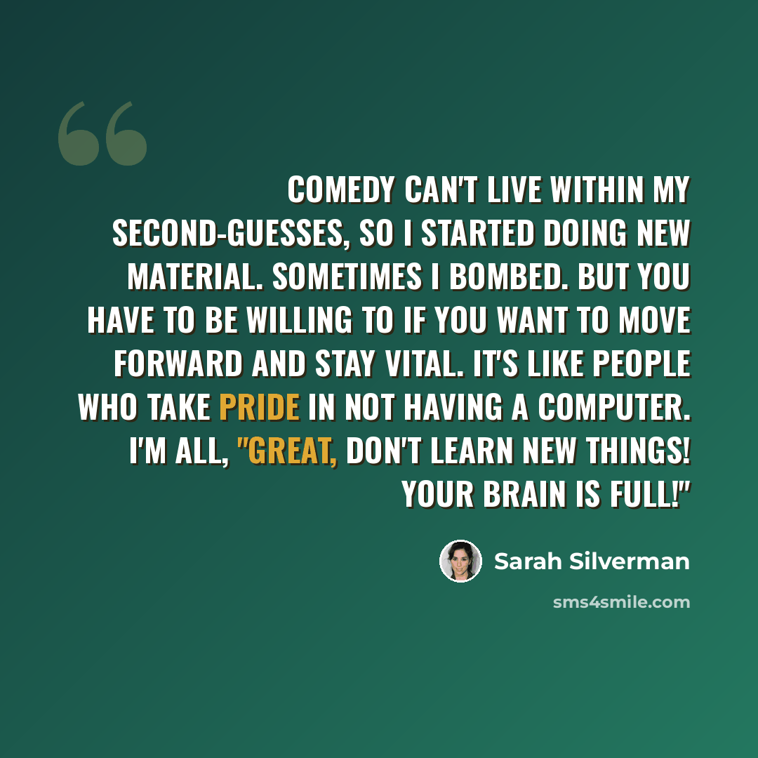 “Comedy can't live within my second-guesses, so I started doing new material. Sometimes I bombed. But you have to be willing to if you want to move forward and stay vital. It's like people who take pride in not having a computer. I'm all, "Great, don't learn new things! Your brain is full!"” quote by Sarah Silverman