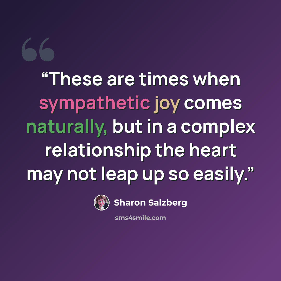 “These are times when sympathetic joy comes naturally, but in a complex relationship the heart may not leap up so easily.” quote by Sharon Salzberg