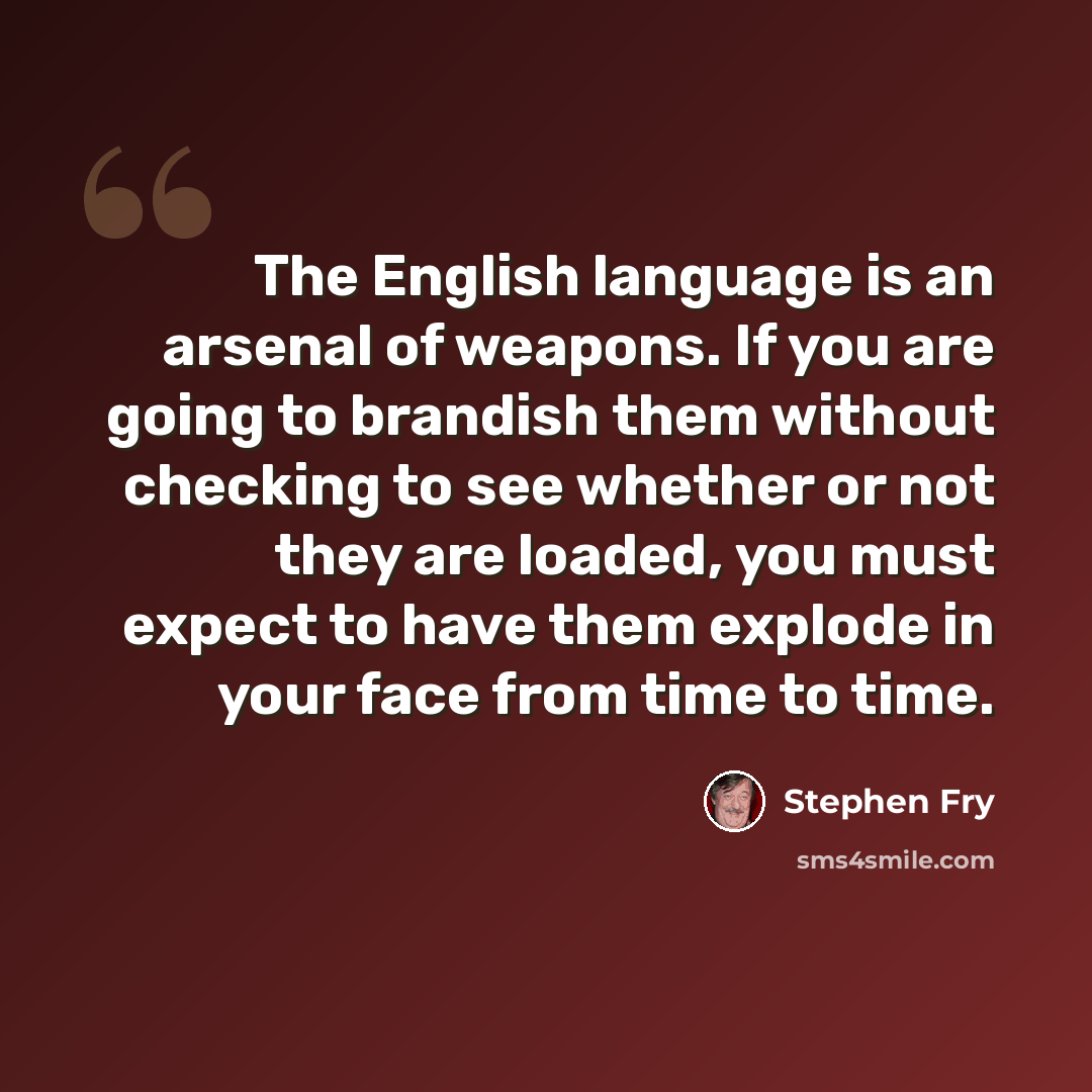 “The English language is an arsenal of weapons. If you are going to brandish them without checking to see whether or not they are loaded, you must expect to have them explode in your face from time to time.” quote by Stephen Fry