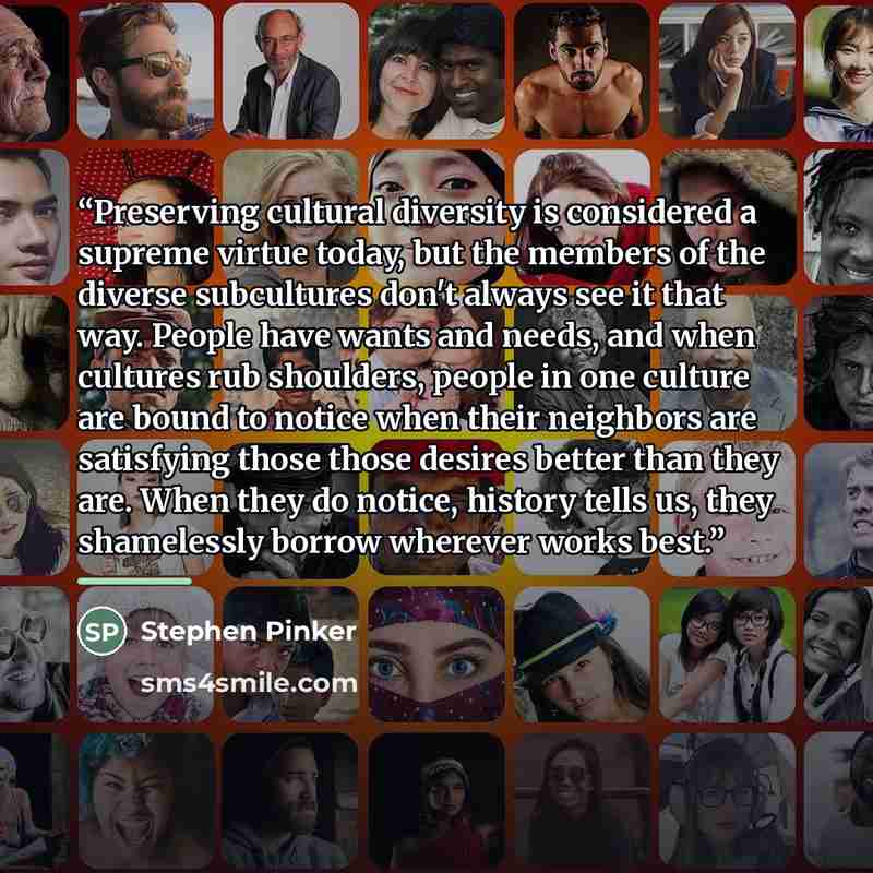 “Preserving cultural diversity is considered a supreme virtue today, but the members of the diverse subcultures don't always see it that way. People have wants and needs, and when cultures rub shoulders, people in one culture are bound to notice when their neighbors are satisfying those those…” quote by Stephen Pinker