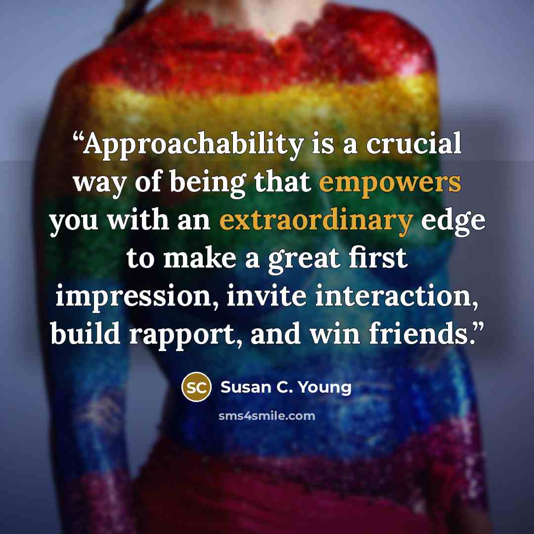 “Approachability is a crucial way of being that empowers you with an extraordinary edge to make a great first impression, invite interaction, build rapport, and win friends.” quote by Susan C. Young