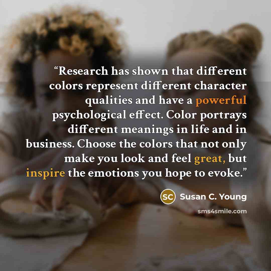 “Research has shown that different colors represent different character qualities and have a powerful psychological effect. Color portrays different meanings in life and in business. Choose the colors that not only make you look and feel great, but inspire the emotions you hope to evoke.” quote by Susan C. Young