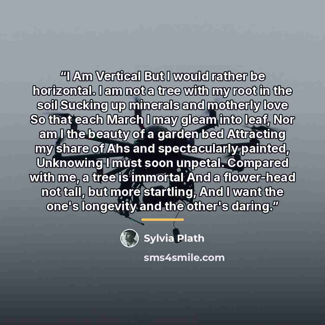 “I Am Vertical But I would rather be horizontal. I am not a tree with my root in the soil Sucking up minerals and motherly love So that each March I may gleam into leaf, Nor am I the beauty of a garden bed Attracting my share of Ahs and spectacularly painted, Unknowing I must soon unpetal. Compared…” quote by Sylvia Plath