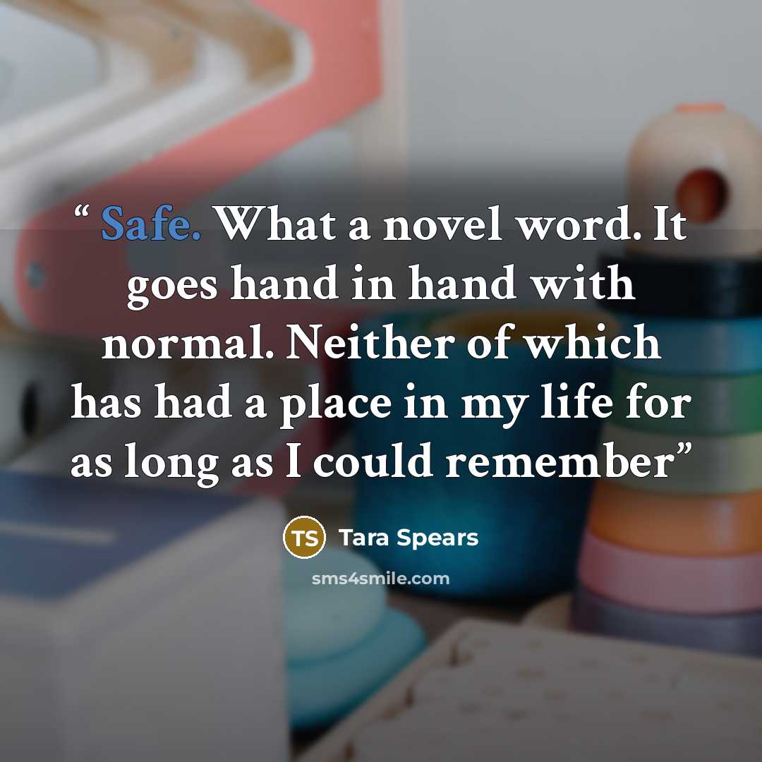 “Safe. What a novel word. It goes hand in hand with normal. Neither of which has had a place in my life for as long as I could remember” quote by Tara Spears
