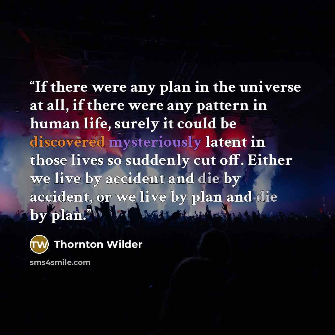 “If there were any plan in the universe at all, if there were any pattern in human life, surely it could be discovered mysteriously latent in those lives so suddenly cut off. Either we live by accident and die by accident, or we live by plan and die by plan.” quote by Thornton Wilder