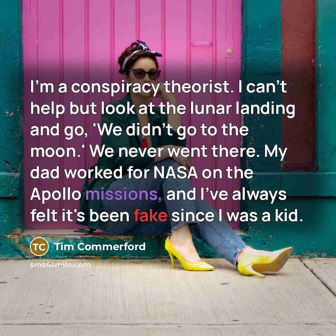 “I'm a conspiracy theorist. I can't help but look at the lunar landing and go, 'We didn't go to the moon.' We never went there. My dad worked for NASA on the Apollo missions, and I've always felt it's been fake since I was a kid.” quote by Tim Commerford