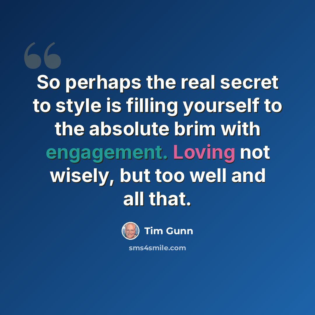 “So perhaps the real secret to style is filling yourself to the absolute brim with engagement. Loving not wisely, but too well and all that.” quote by Tim Gunn