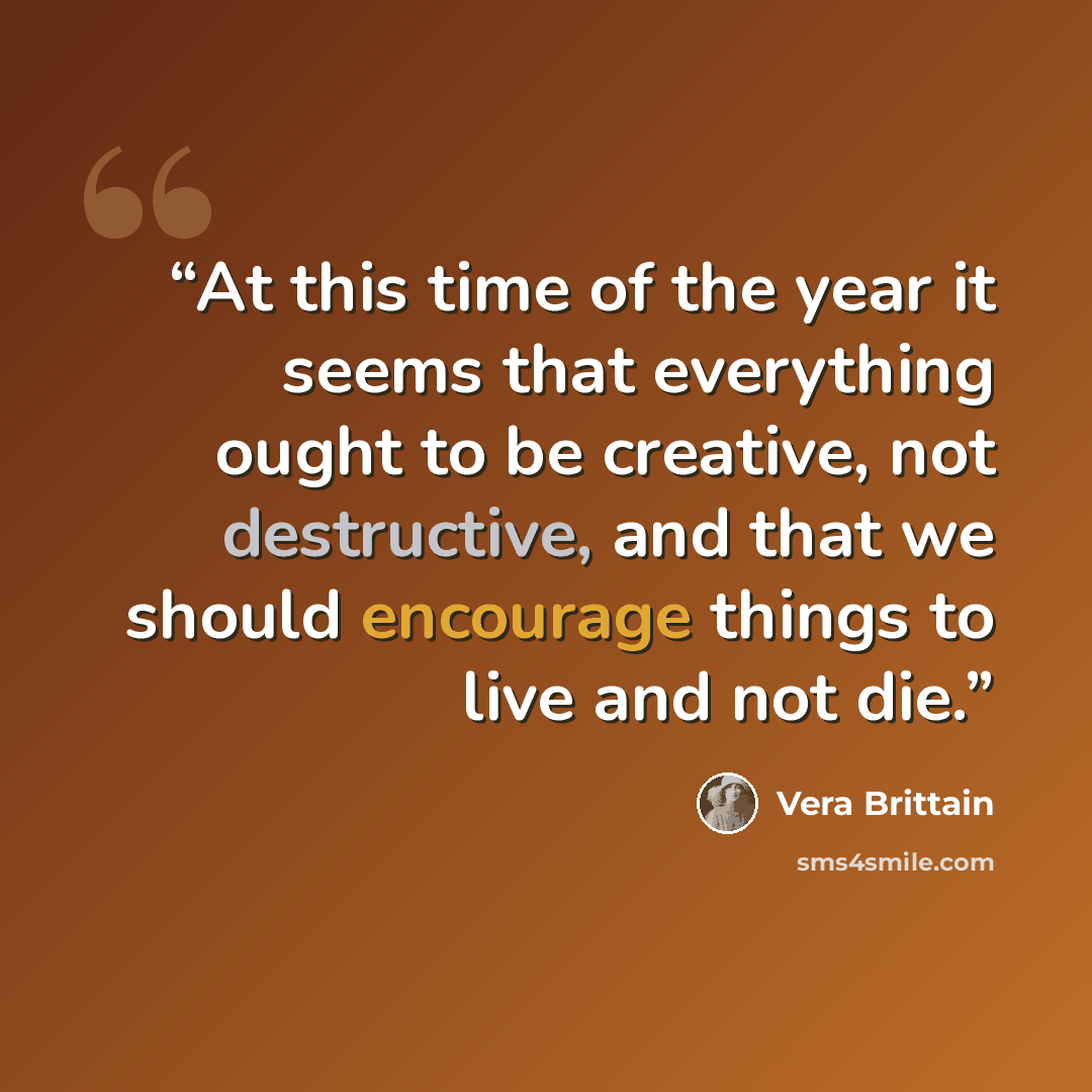 “At this time of the year it seems that everything ought to be creative, not destructive, and that we should encourage things to live and not die.” quote by Vera Brittain