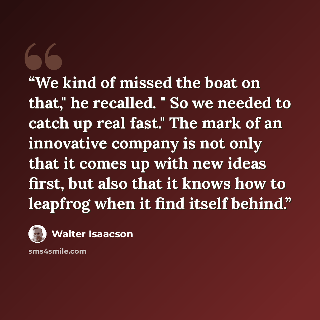 “We kind of missed the boat on that," he recalled. " So we needed to catch up real fast." The mark of an innovative company is not only that it comes up with new ideas first, but also that it knows how to leapfrog when it find itself behind.” quote by Walter Isaacson