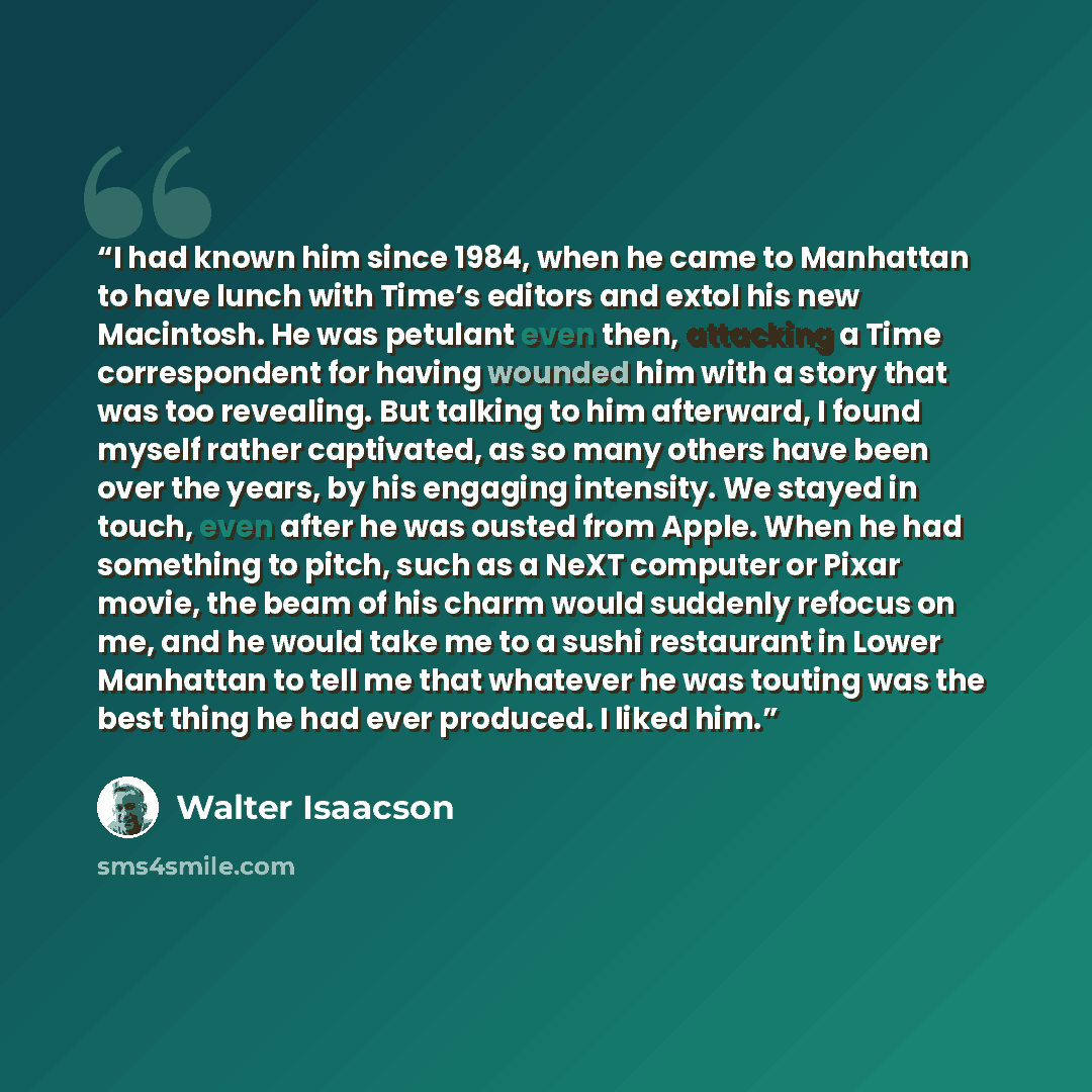 “I had known him since 1984, when he came to Manhattan to have lunch with Time’s editors and extol his new Macintosh. He was petulant even then, attacking a Time correspondent for having wounded him with a story that was too revealing. But talking to him afterward, I found myself rather captivated…” quote by Walter Isaacson