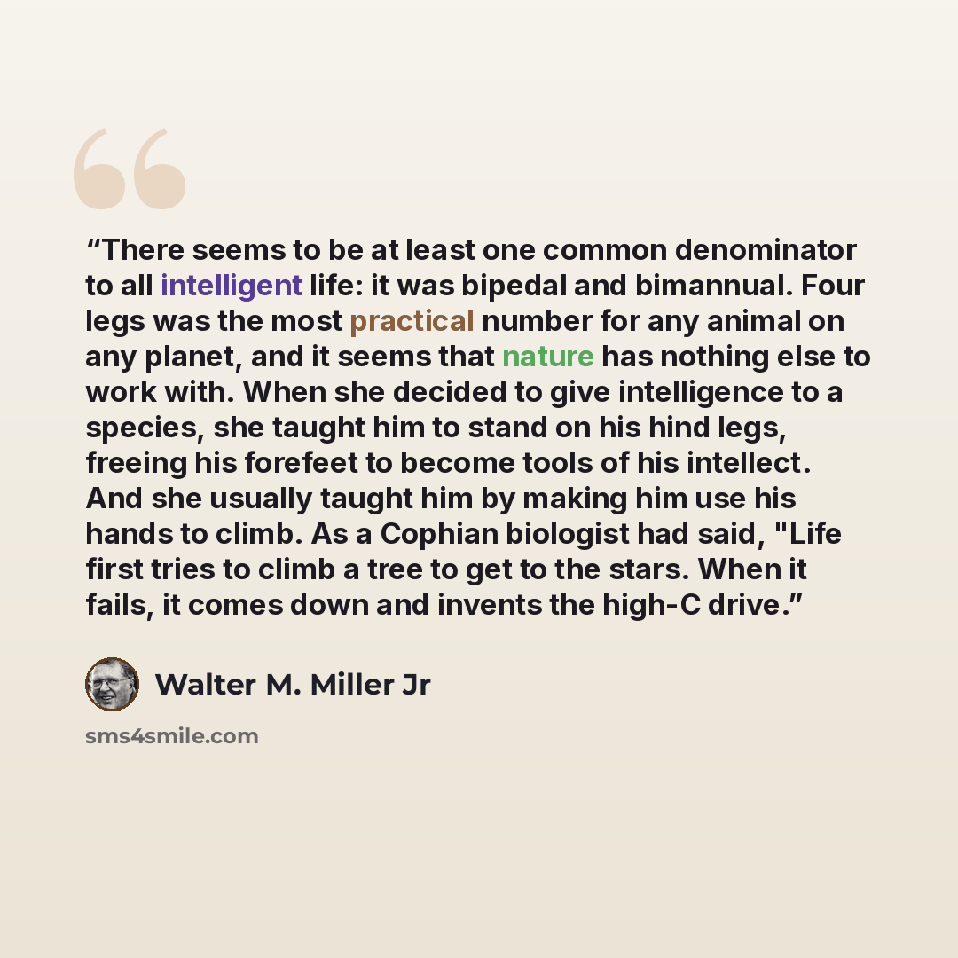 “There seems to be at least one common denominator to all intelligent life: it was bipedal and bimannual. Four legs was the most practical number for any animal on any planet, and it seems that nature has nothing else to work with. When she decided to give intelligence to a species, she taught him…” quote by Walter M. Miller Jr