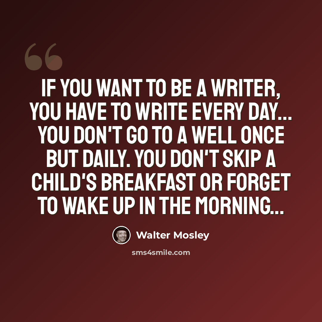 “If you want to be a writer, you have to write every day... You don't go to a well once but daily. You don't skip a child's breakfast or forget to wake up in the morning...” quote by Walter Mosley