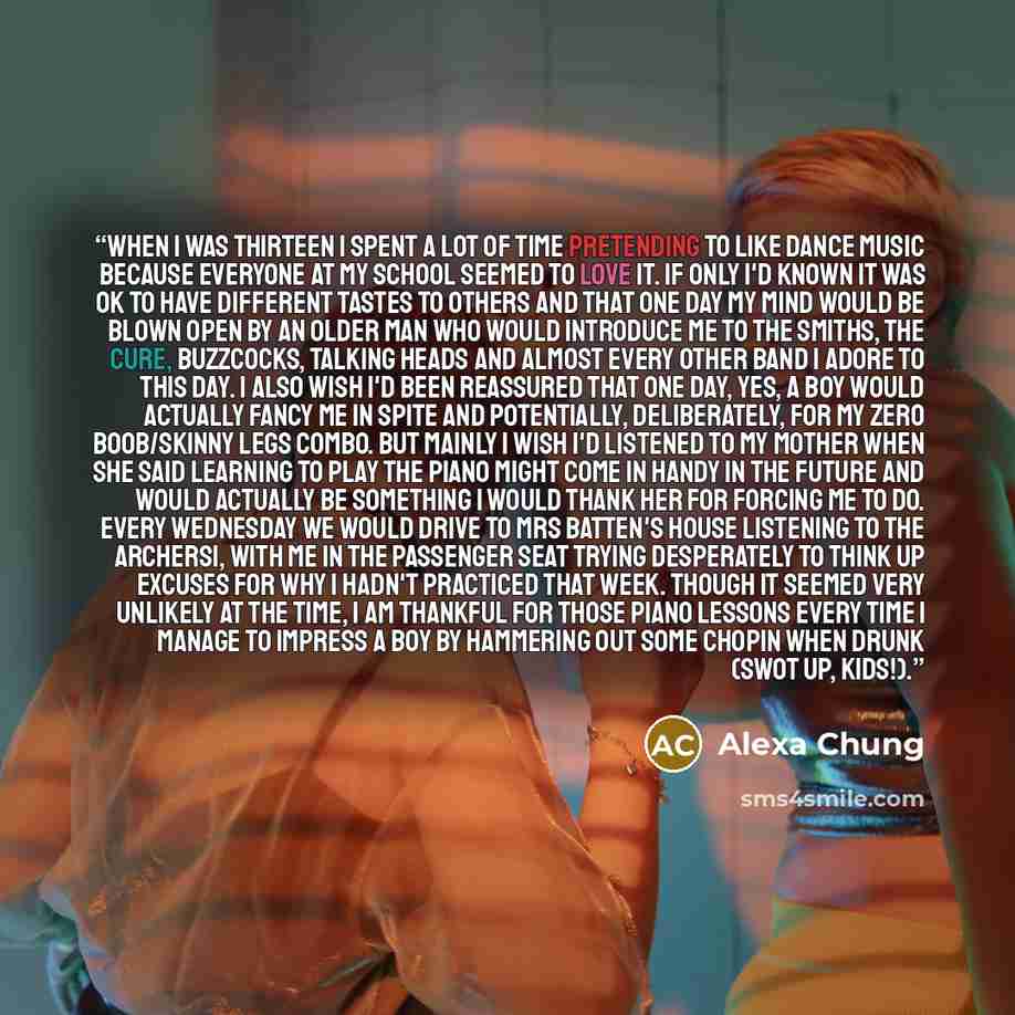 “When I was thirteen I spent a lot of time pretending to like dance music because everyone at my school seemed to love it. If only I'd known it was OK to have different tastes to others and that one day my mind would be blown open by an older man who would introduce me to The Smiths, The Cure…” quote by Alexa Chung