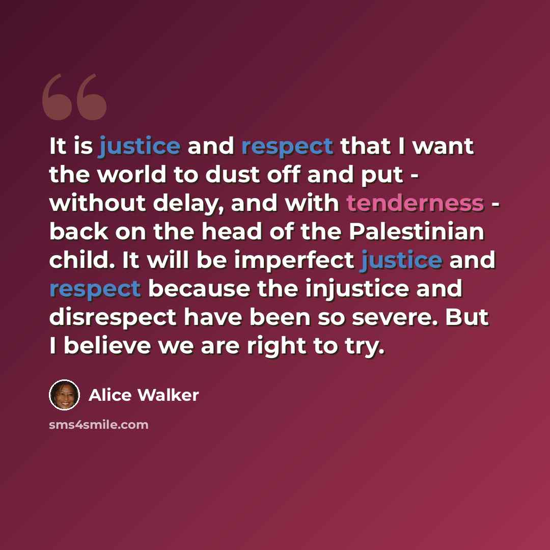 “It is justice and respect that I want the world to dust off and put - without delay, and with tenderness - back on the head of the Palestinian child. It will be imperfect justice and respect because the injustice and disrespect have been so severe. But I believe we are right to try.” quote by Alice Walker