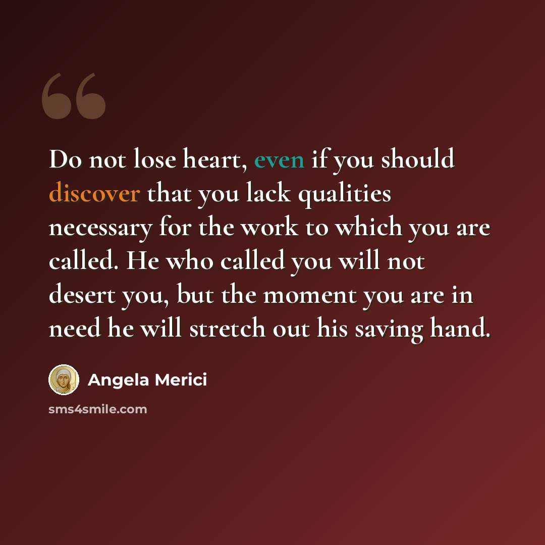 “Do not lose heart, even if you should discover that you lack qualities necessary for the work to which you are called. He who called you will not desert you, but the moment you are in need he will stretch out his saving hand.” quote by Angela Merici