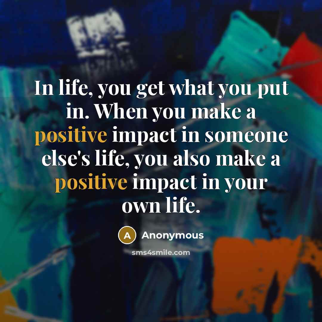 “In life, you get what you put in. When you make a positive impact in someone else's life, you also make a positive impact in your own life.” quote by Anonymous